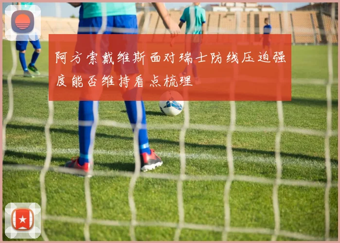 阿方索戴维斯面对瑞士防线压迫强度能否维持看点梳理