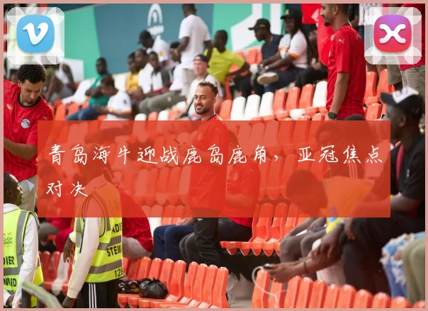 青岛海牛迎战鹿岛鹿角，亚冠焦点对决