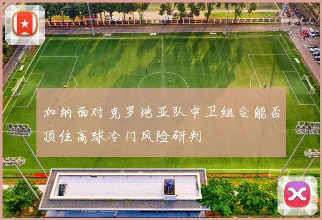 加纳面对克罗地亚队中卫组合能否顶住高球冷门风险研判