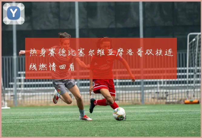 热身赛德比塞尔维亚摩洛哥双核连线燃情回看