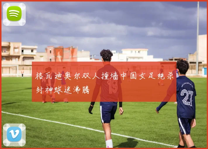 格瓦迪奥尔双人撞墙中国女足绝杀封神球迷沸腾