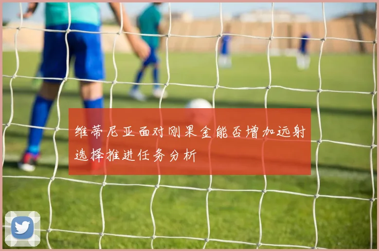 维蒂尼亚面对刚果金能否增加远射选择推进任务分析