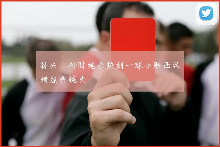 孙兴慜补时绝杀热刺一球小胜西汉姆经典镜头
