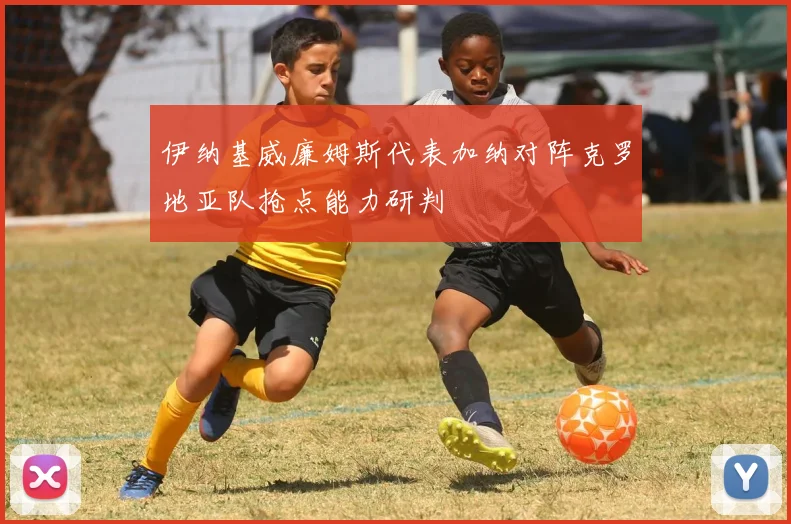 伊纳基威廉姆斯代表加纳对阵克罗地亚队抢点能力研判