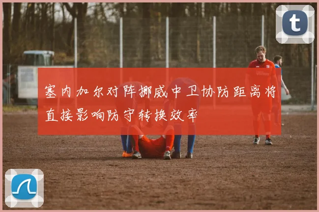 塞内加尔对阵挪威中卫协防距离将直接影响防守转换效率