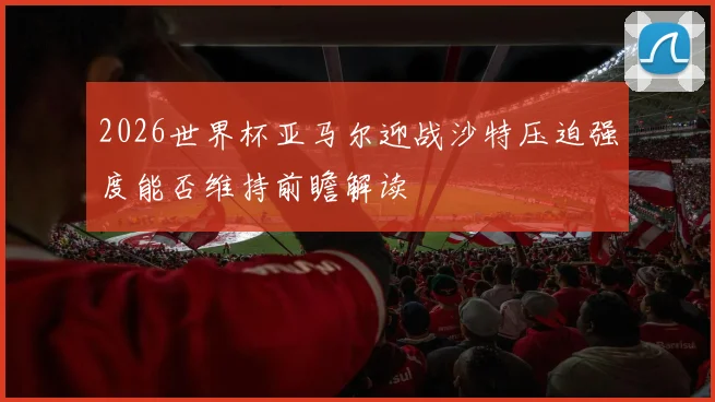 2026世界杯亚马尔迎战沙特压迫强度能否维持前瞻解读