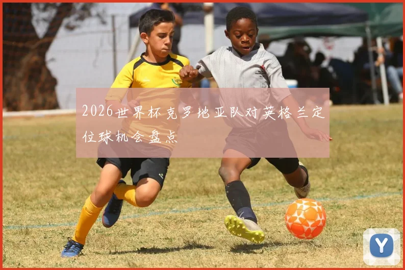 2026世界杯克罗地亚队对英格兰定位球机会盘点