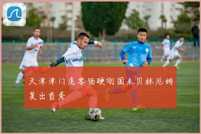 天津津门虎客场硬刚国米贝林厄姆复出首秀