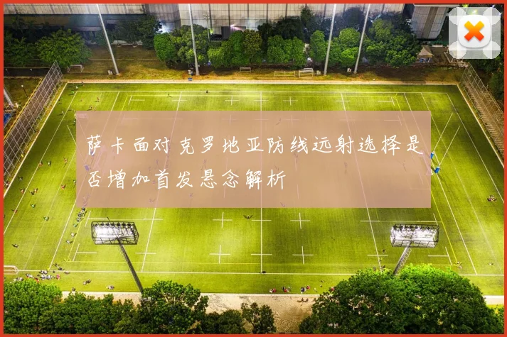 萨卡面对克罗地亚防线远射选择是否增加首发悬念解析