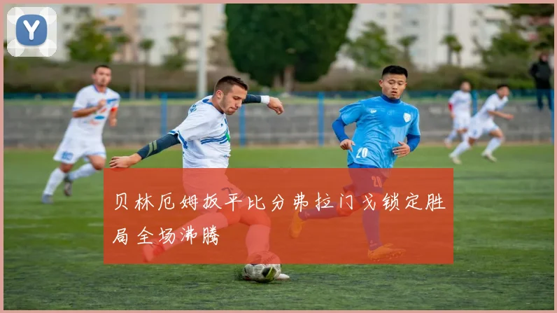 贝林厄姆扳平比分弗拉门戈锁定胜局全场沸腾