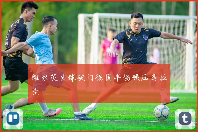 维尔茨头球破门德国半场碾压乌拉圭