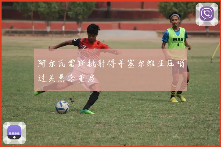 阿尔瓦雷斯挑射得手塞尔维亚压哨过关悬念重启