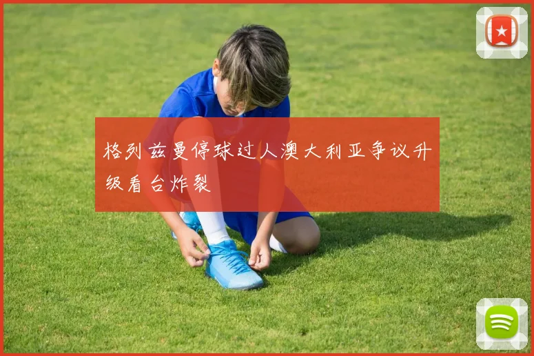 格列兹曼停球过人澳大利亚争议升级看台炸裂