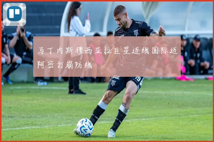 马丁内斯穆西亚拉巨星连线国际迈阿密打崩防线