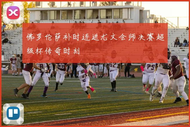 佛罗伦萨补时连进尤文会师决赛超级杯传奇时刻
