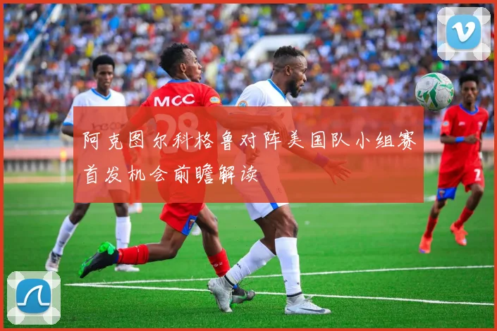 阿克图尔科格鲁对阵美国队小组赛首发机会前瞻解读
