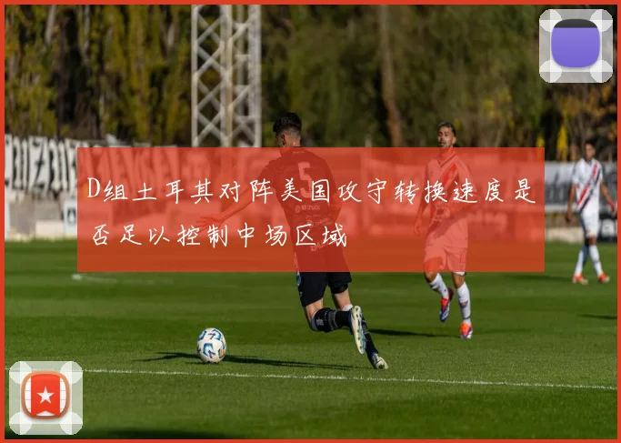 D组土耳其对阵美国攻守转换速度是否足以控制中场区域