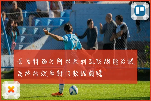 奈马特面对阿尔及利亚防线能否提高终结效率射门数据前瞻