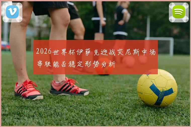 2026世界杯伊萨克迎战突尼斯中场串联能否稳定形势分析