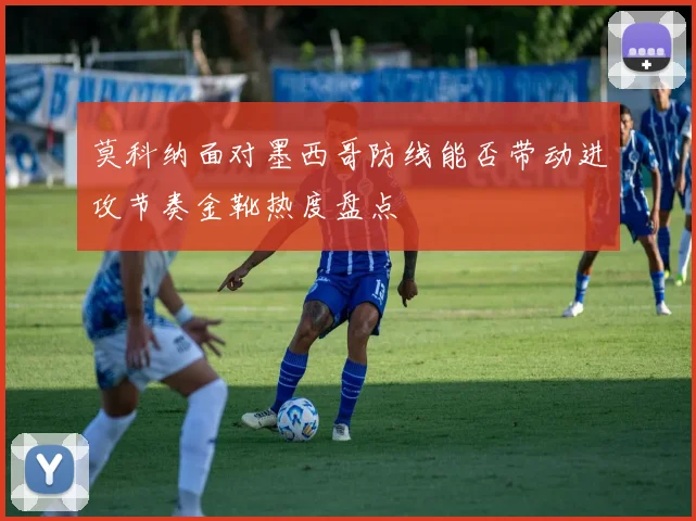 莫科纳面对墨西哥防线能否带动进攻节奏金靴热度盘点