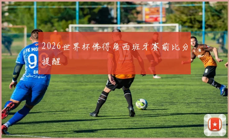 2026世界杯佛得角西班牙赛前比分提醒