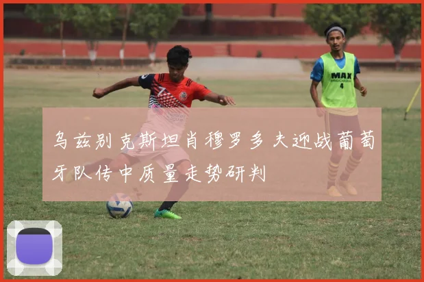 乌兹别克斯坦肖穆罗多夫迎战葡萄牙队传中质量走势研判