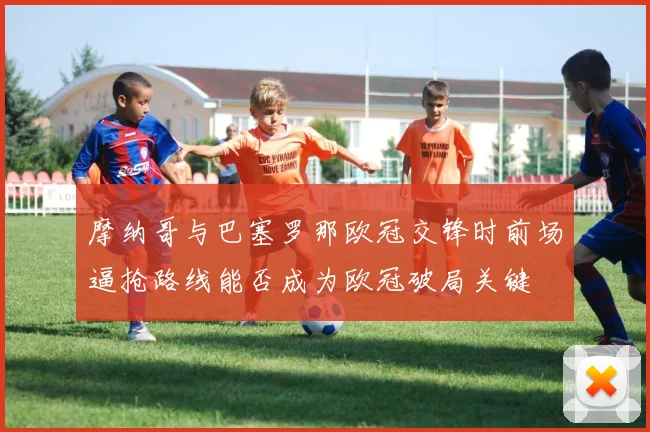 摩纳哥与巴塞罗那欧冠交锋时前场逼抢路线能否成为欧冠破局关键