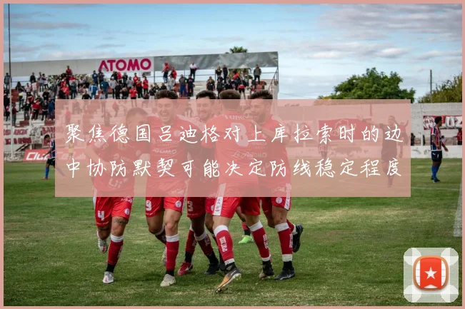 聚焦德国吕迪格对上库拉索时的边中协防默契可能决定防线稳定程度
