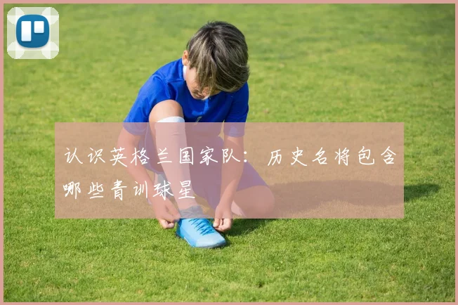认识英格兰国家队:历史名将包含哪些青训球星