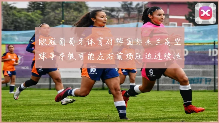 欧冠葡萄牙体育对阵国际米兰高空球争夺很可能左右前场压迫连续性