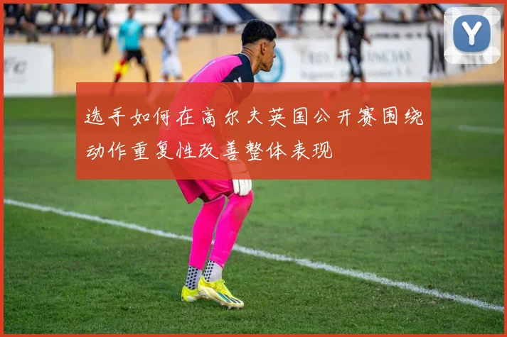 选手如何在高尔夫英国公开赛围绕动作重复性改善整体表现