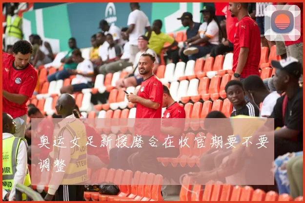 奥运女足新援磨合在收官期要不要调整