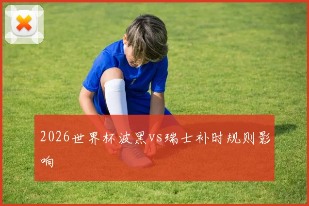 2026世界杯波黑vs瑞士补时规则影响