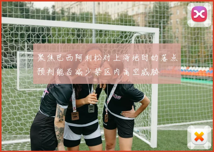 聚焦巴西阿利松对上海地时的落点预判能否减少禁区内高空威胁