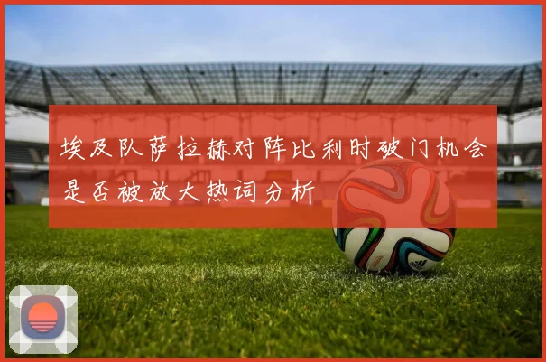 埃及队萨拉赫对阵比利时破门机会是否被放大热词分析